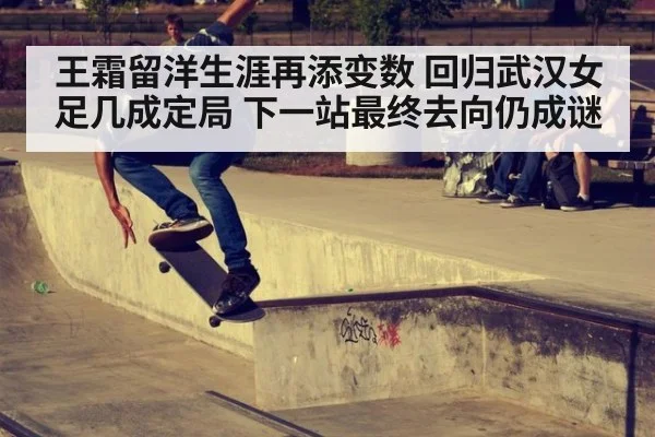 王霜留洋生涯再添变数 回归武汉女足几成定局 下一站最终去向仍成谜