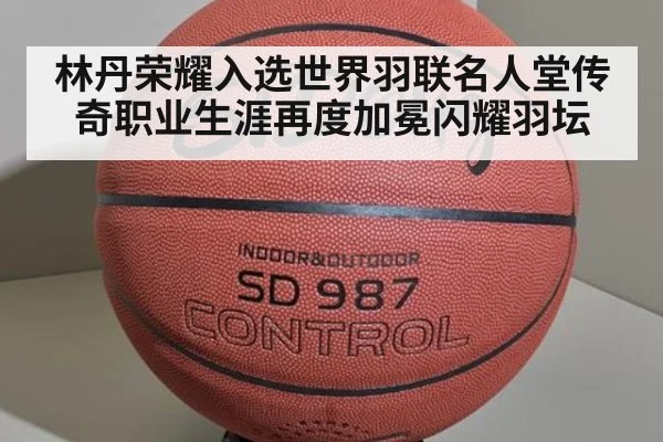 林丹荣耀入选世界羽联名人堂传奇职业生涯再度加冕闪耀羽坛