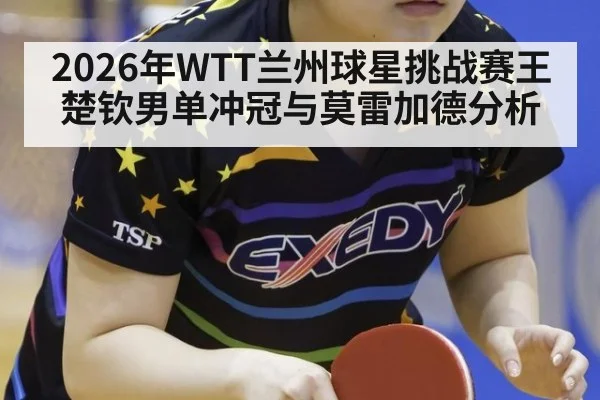 2026年WTT兰州球星挑战赛王楚钦男单冲冠与莫雷加德分析